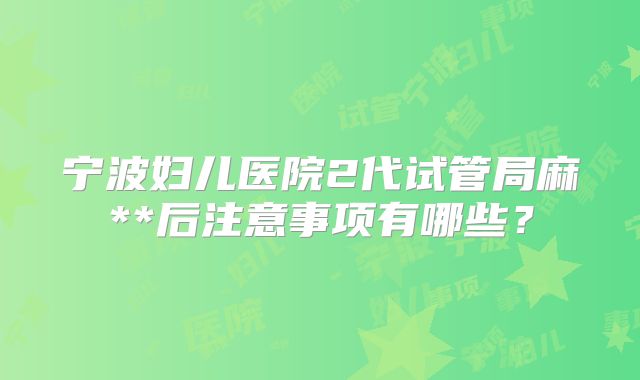 宁波妇儿医院2代试管局麻**后注意事项有哪些？