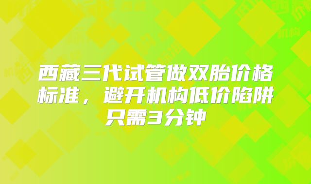 西藏三代试管做双胎价格标准，避开机构低价陷阱只需3分钟