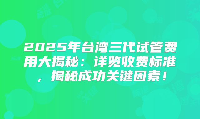 2025年台湾三代试管费用大揭秘：详览收费标准，揭秘成功关键因素！