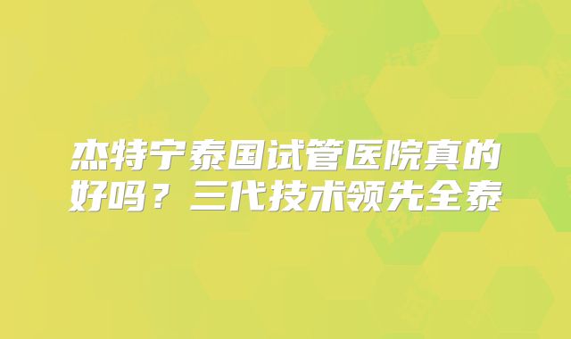 杰特宁泰国试管医院真的好吗？三代技术领先全泰