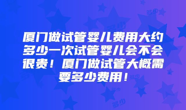 厦门做试管婴儿费用大约多少一次试管婴儿会不会很贵！厦门做试管大概需要多少费用！