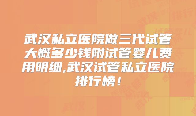 武汉私立医院做三代试管大概多少钱附试管婴儿费用明细,武汉试管私立医院排行榜！
