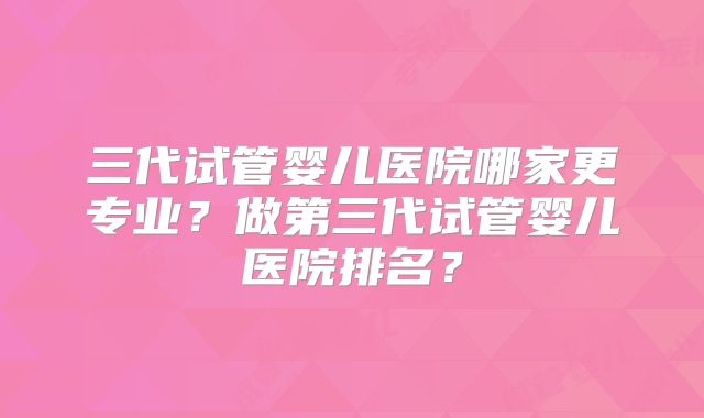 三代试管婴儿医院哪家更专业？做第三代试管婴儿医院排名？