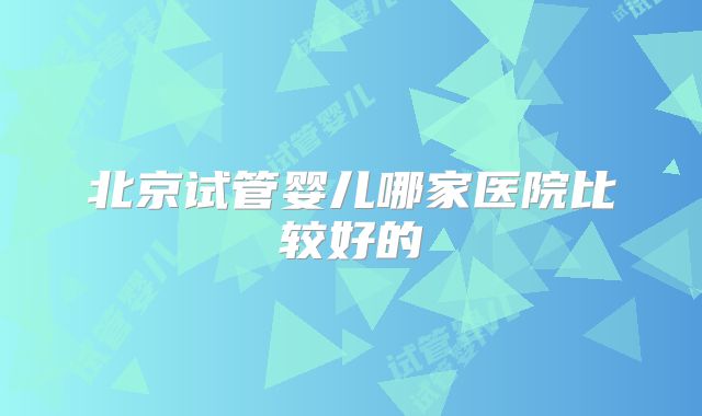 北京试管婴儿哪家医院比较好的