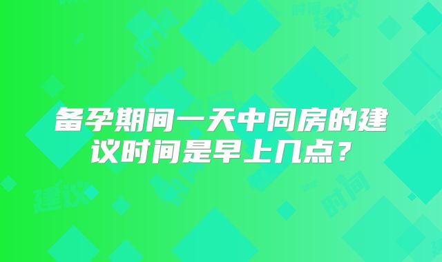 备孕期间一天中同房的建议时间是早上几点?