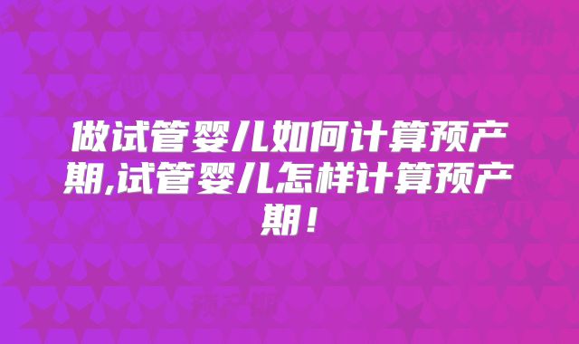 做试管婴儿如何计算预产期,试管婴儿怎样计算预产期！