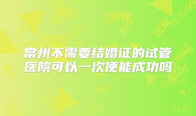常州不需要结婚证的试管医院可以一次便能成功吗