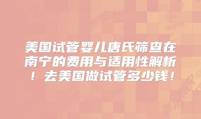 美国试管婴儿唐氏筛查在南宁的费用与适用性解析！去美国做试管多少钱！