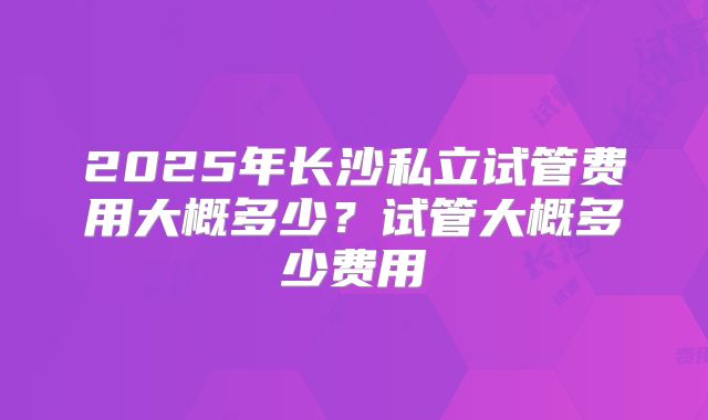 2025年长沙私立试管费用大概多少？试管大概多少费用
