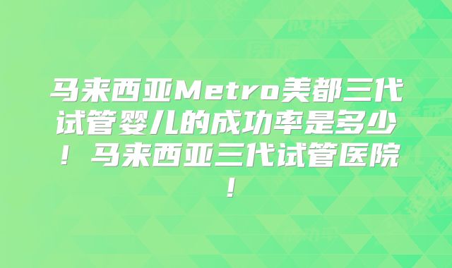 马来西亚Metro美都三代试管婴儿的成功率是多少!马来西亚三代试管医院!