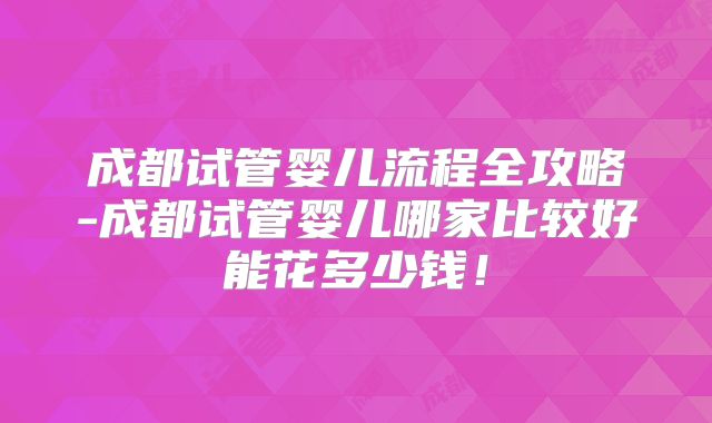 成都试管婴儿流程全攻略-成都试管婴儿哪家比较好能花多少钱!