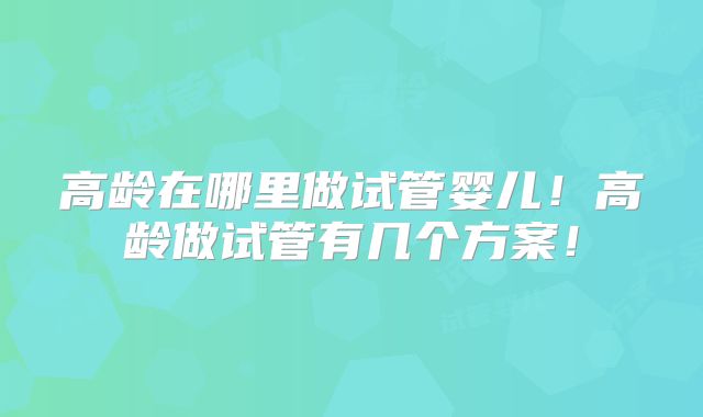 高龄在哪里做试管婴儿！高龄做试管有几个方案！