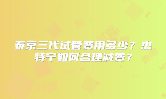 泰京三代试管费用多少？杰特宁如何合理减费？
