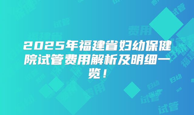 2025年福建省妇幼保健院试管费用解析及明细一览！