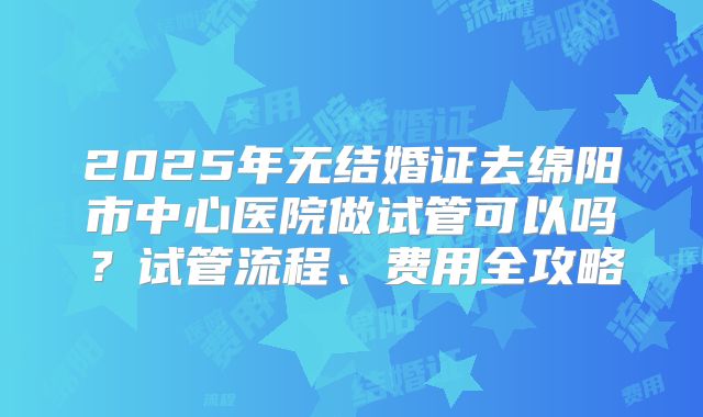 2025年无结婚证去绵阳市中心医院做试管可以吗？试管流程、费用全攻略