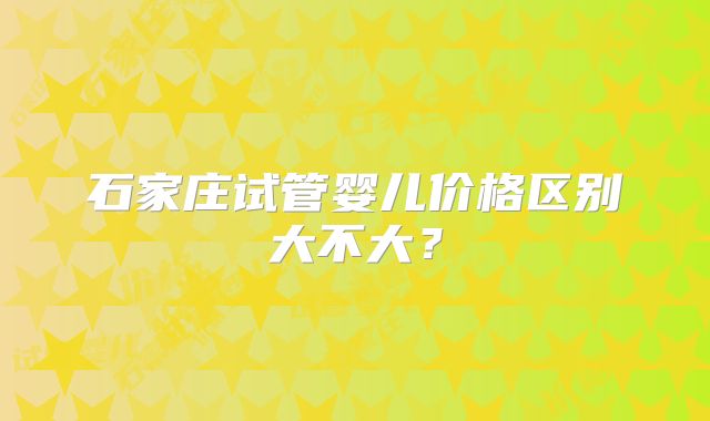 石家庄试管婴儿价格区别大不大？
