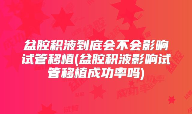 盆腔积液到底会不会影响试管移植(盆腔积液影响试管移植成功率吗)