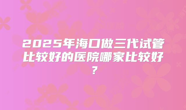 2025年海口做三代试管比较好的医院哪家比较好？