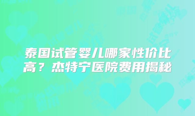 泰国试管婴儿哪家性价比高？杰特宁医院费用揭秘