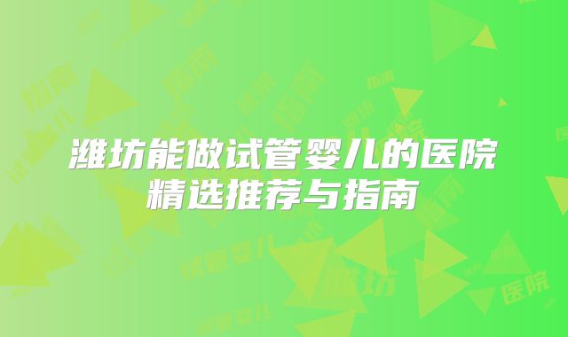 潍坊能做试管婴儿的医院精选推荐与指南