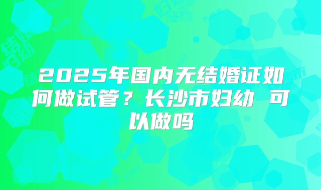 2025年国内无结婚证如何做试管？长沙市妇幼 可以做吗