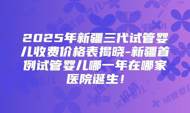 2025年新疆三代试管婴儿收费价格表揭晓-新疆首例试管婴儿哪一年在哪家医院诞生！