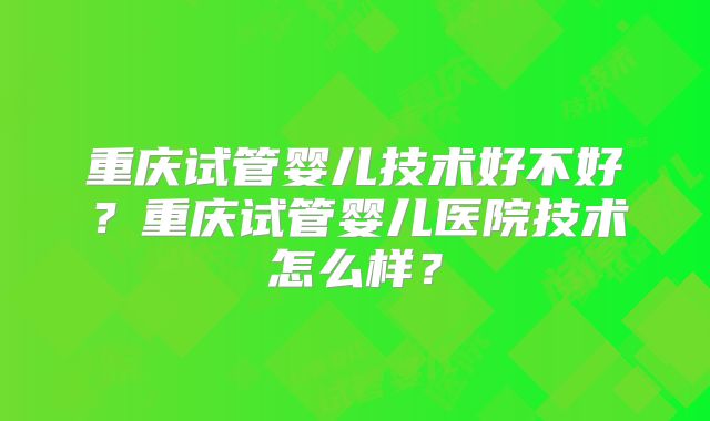 重庆试管婴儿技术好不好?重庆试管婴儿医院技术怎么样?