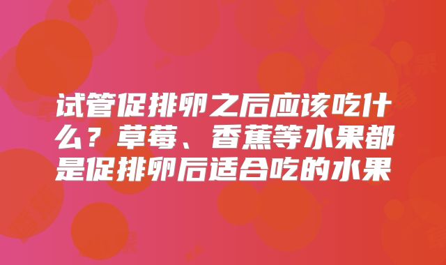 试管促排卵之后应该吃什么？草莓、香蕉等水果都是促排卵后适合吃的水果