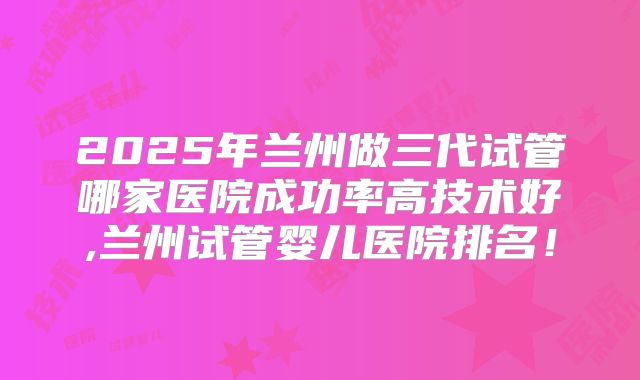 2025年兰州做三代试管哪家医院成功率高技术好,兰州试管婴儿医院排名!