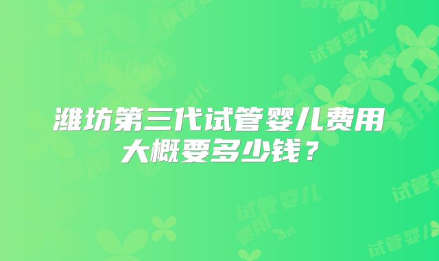 潍坊第三代试管婴儿费用大概要多少钱？