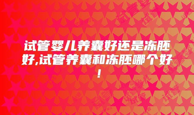 试管婴儿养囊好还是冻胚好,试管养囊和冻胚哪个好!