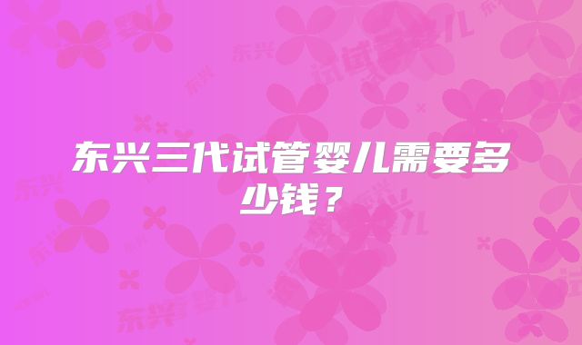东兴三代试管婴儿需要多少钱?