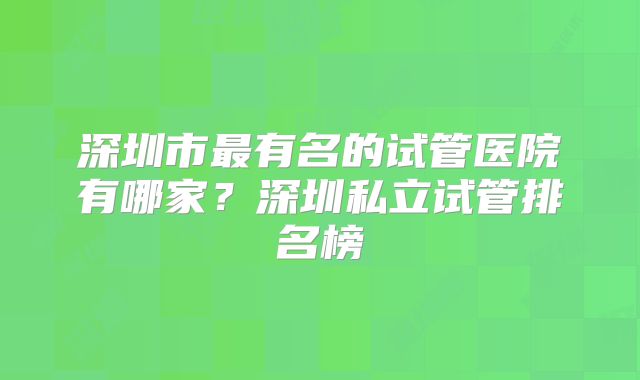深圳市最有名的试管医院有哪家?深圳私立试管排名榜