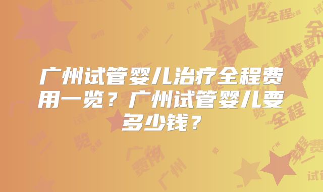广州试管婴儿治疗全程费用一览？广州试管婴儿要多少钱？