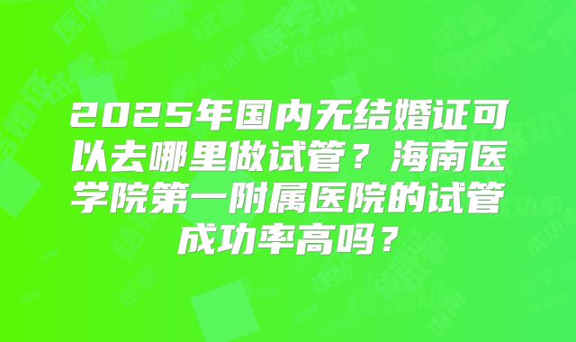 2025年国内无结婚证可以去哪里做试管？海南医学院第一附属医院的试管成功率高吗？