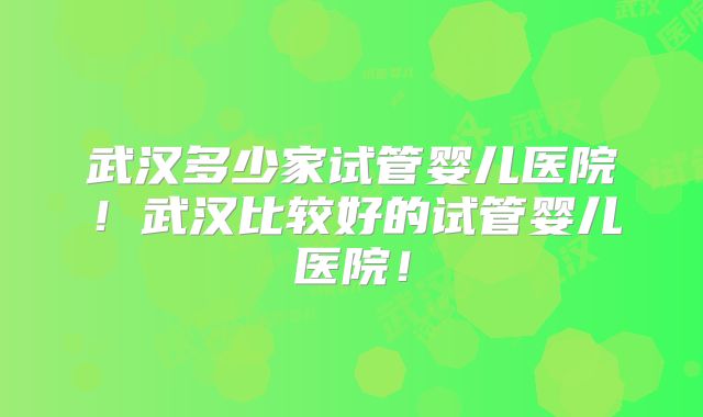 武汉多少家试管婴儿医院！武汉比较好的试管婴儿医院！