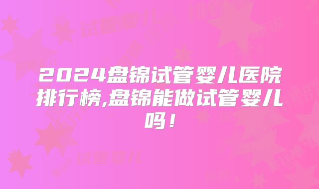 2024盘锦试管婴儿医院排行榜,盘锦能做试管婴儿吗！