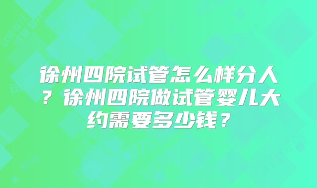徐州四院试管怎么样分人？徐州四院做试管婴儿大约需要多少钱？