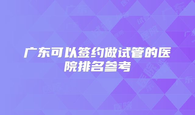 广东可以签约做试管的医院排名参考