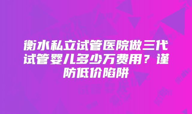 衡水私立试管医院做三代试管婴儿多少万费用？谨防低价陷阱