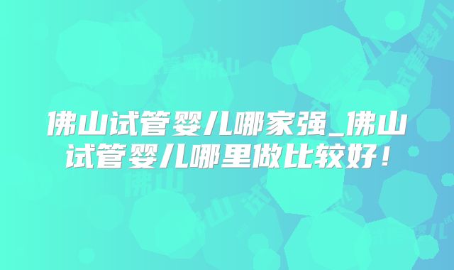 佛山试管婴儿哪家强_佛山试管婴儿哪里做比较好！