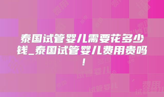 泰国试管婴儿需要花多少钱_泰国试管婴儿费用贵吗！