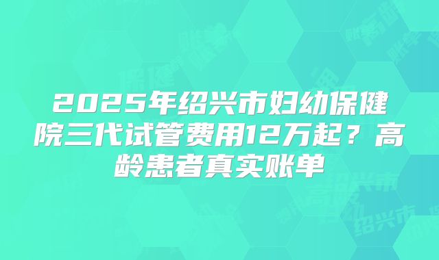 2025年绍兴市妇幼保健院三代试管费用12万起？高龄患者真实账单
