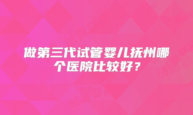做第三代试管婴儿抚州哪个医院比较好？