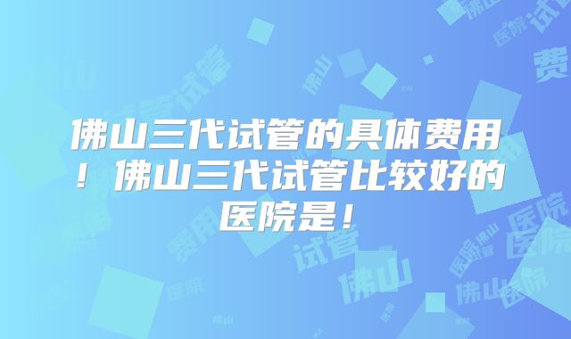 佛山三代试管的具体费用!佛山三代试管比较好的医院是!