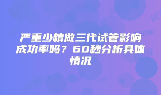 严重少精做三代试管影响成功率吗？60秒分析具体情况