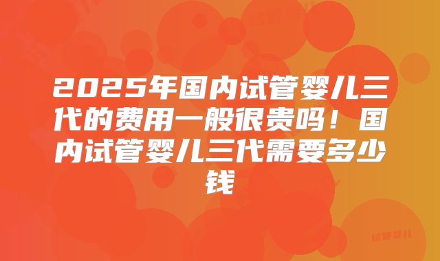 2025年国内试管婴儿三代的费用一般很贵吗！国内试管婴儿三代需要多少钱
