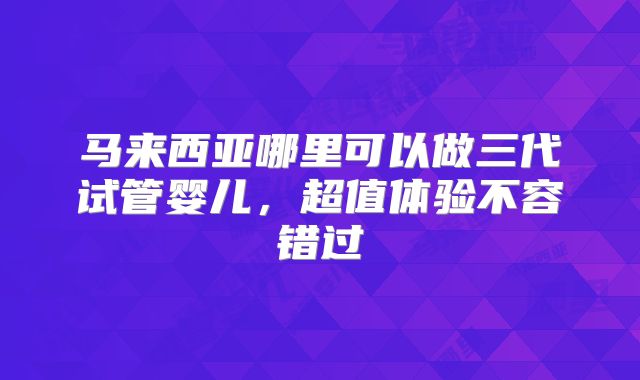 马来西亚哪里可以做三代试管婴儿，超值体验不容错过