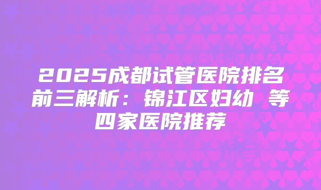 2025成都试管医院排名前三解析:锦江区妇幼 等四家医院推荐