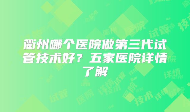 衢州哪个医院做第三代试管技术好？五家医院详情了解